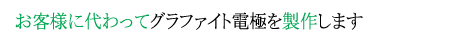 そんなお客様に代わってグラファイト電極を製作します